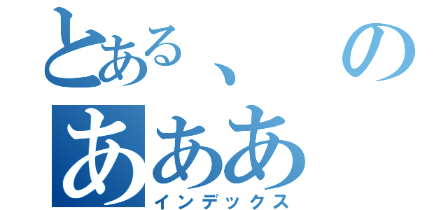 とある、のあああ（インデックス）