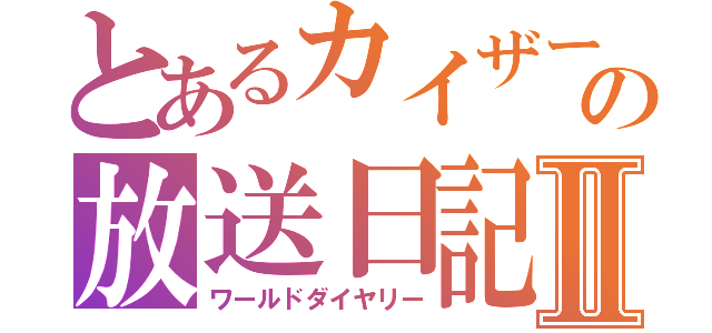 とあるカイザーの放送日記Ⅱ（ワールドダイヤリー）