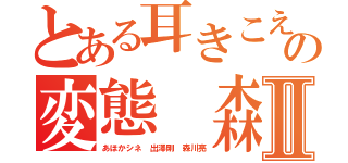 とある耳きこえんのかの変態 森川亮Ⅱ（あほかシネ 出澤剛 森川亮）