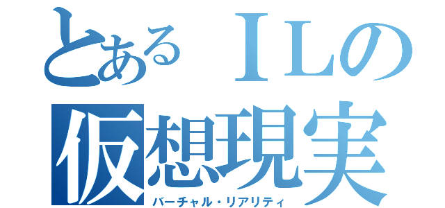 とあるＩＬの仮想現実（バーチャル・リアリティ）