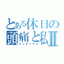 とある休日の頭痛と私Ⅱ（インデックス）