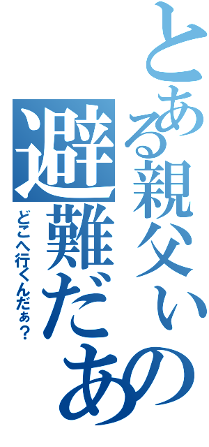 とある親父ぃの避難だぁ！（どこへ行くんだぁ？）