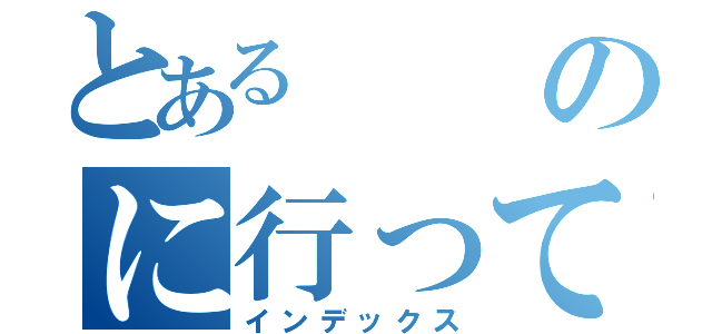 とあるのに行ってきた（インデックス）