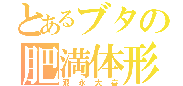 とあるブタの肥満体形（飛永大喜）