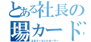 とある社長の場カード（エネミーコントローラー）