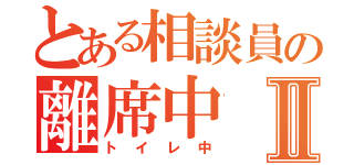 とある相談員の離席中Ⅱ（トイレ中）