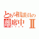 とある相談員の離席中Ⅱ（トイレ中）