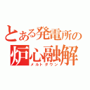 とある発電所の炉心融解（メルトダウン）