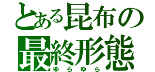 とある昆布の最終形態（ゆらゆら）