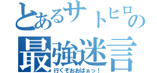 とあるサトヒロの最強迷言（行くぞおおばぁっ！）