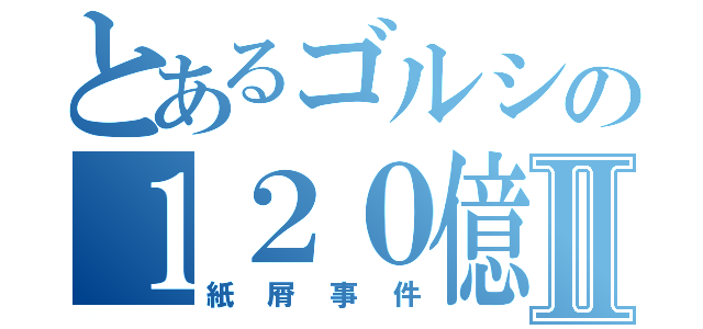 とあるゴルシの１２０億Ⅱ（紙屑事件）