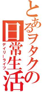 とあるヲタクの日常生活（デイリーライフ）