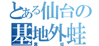 とある仙台の基地外蛙（糞蛙）