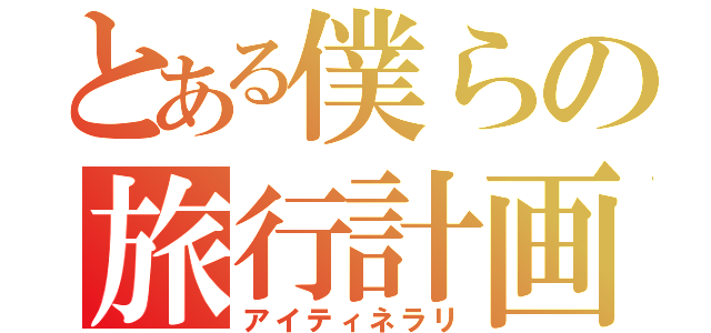 とある僕らの旅行計画（アイティネラリ）