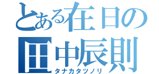 とある在日の田中辰則（タナカタツノリ）