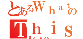 とあるＷｈａｔのＴｈｉｓ ｉｓ （Ｓｏ ｃｏｏｌ）