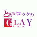 とあるロックのＧＬＡＹ（外村尚）