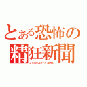 とある恐怖の精狂新聞（よくもあんなキチガイ新聞を！）