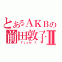 とあるＡＫＢの前田敦子Ⅱ（ Ｔｅａｍ Ａ）