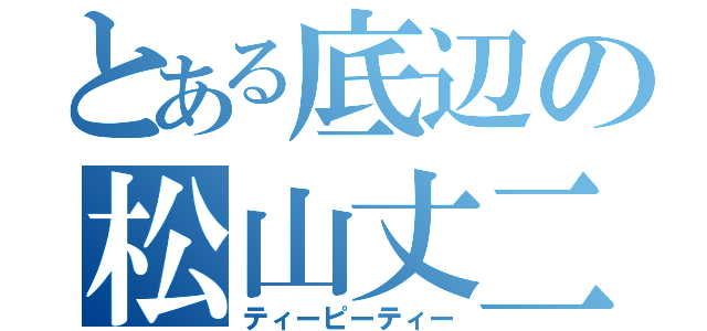 とある底辺の松山丈二（ティーピーティー）