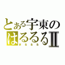 とある宇東のはるるるⅡ（まるるる）