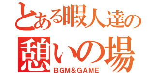 とある暇人達の憩いの場（ＢＧＭ＆ＧＡＭＥ）