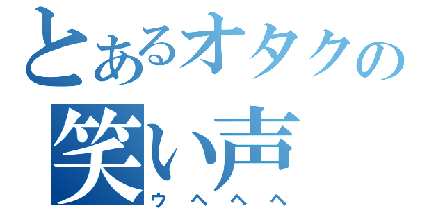 とあるオタクの笑い声（ウヘヘヘ）