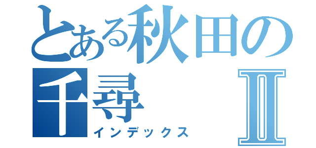 とある秋田の千尋Ⅱ（インデックス）