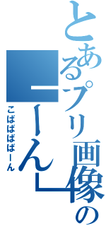 とあるプリ画像の「ーん」生み（こばばばばーん）