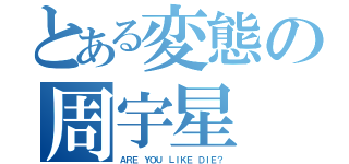 とある変態の周宇星（ＡＲＥ ＹＯＵ ＬＩＫＥ ＤＩＥ？）