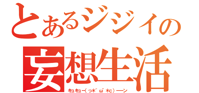 とあるジジイの妄想生活（キュキュー（っ＊´ω｀＊ｃ）ーーン）