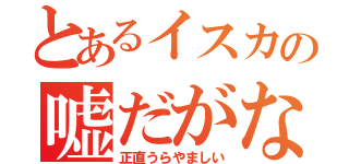 とあるイスカの嘘だがな（正直うらやましい）