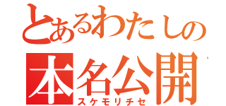 とあるわたしの本名公開（スケモリチセ）