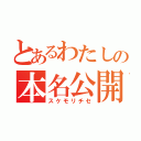 とあるわたしの本名公開（スケモリチセ）