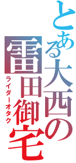 とある大西の雷田御宅（ライダーオタク）