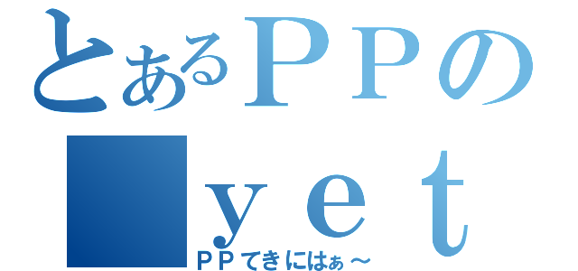 とあるＰＰの ｙｅｔ（ＰＰてきにはぁ～）