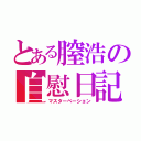 とある膣浩の自慰日記（マスターベーション）