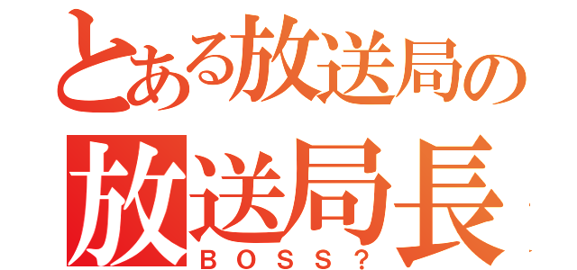 とある放送局の放送局長（ＢＯＳＳ？）