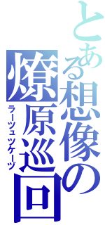 とある想像の燎原巡回（ラーツュツケーヅ）