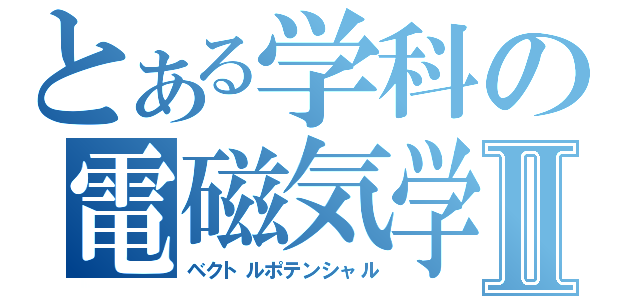 とある学科の電磁気学Ⅱ（ベクトルポテンシャル）