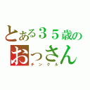 とある３５歳のおっさん（チンクル）