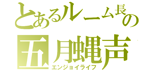 とあるルーム長の五月蝿声量（エンジョイライフ）