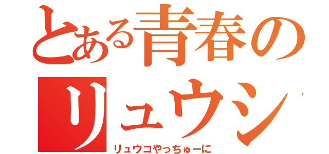 とある青春のリュウシ（リュウコやっちゅーに）