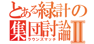 とある緑計の集団討論Ⅱ（ラウンズマッチ）