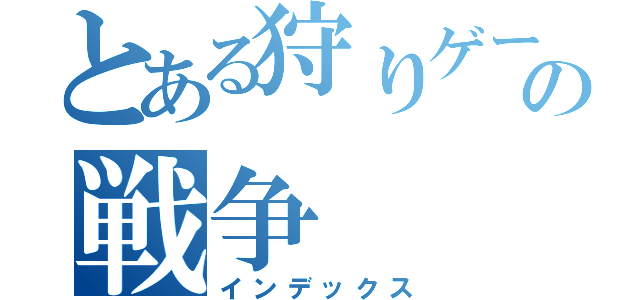 とある狩りゲーの戦争（インデックス）