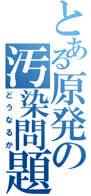 とある原発の汚染問題（どうなるか）