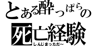 とある酔っぱらいの死亡経験（しんじまっただ～）