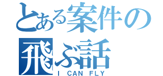 とある案件の飛ぶ話（Ｉ ＣＡＮ ＦＬＹ）