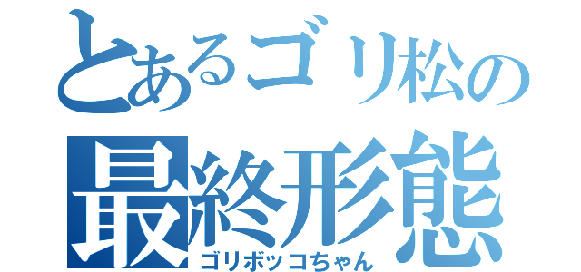 とあるゴリ松の最終形態（ゴリボッコちゃん）