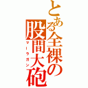 とある全裸の股間大砲（マーラガン）